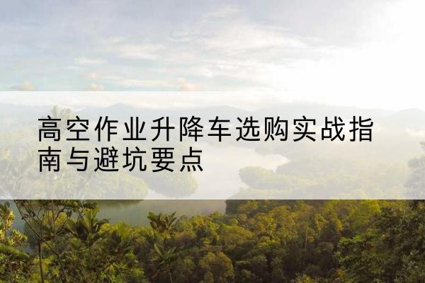 江州升降车怎么选-高空作业升降车选购实战指南与避坑要点