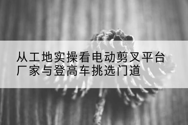 江州电动剪叉升降平台厂家-从工地实操看电动剪叉平台厂家与登高车挑选门道