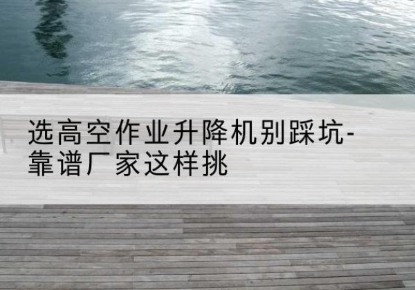 江州剪叉式升降机厂家-选高空作业升降机别踩坑-靠谱厂家这样挑