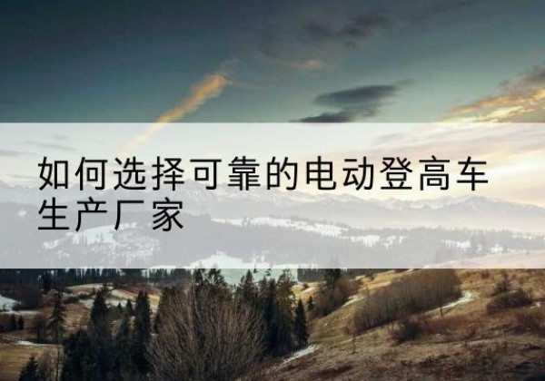 江州电动登高车厂家-如何选择可靠的电动登高车生产厂家
