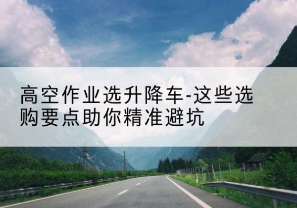 江州升降车厂家-高空作业选升降车-这些选购要点助你*避坑