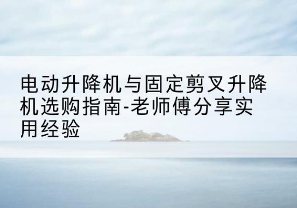 江州电动升降机怎么选-电动升降机与固定剪叉升降机选购指南-老师傅分享实用经验