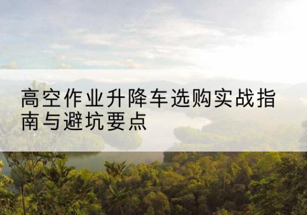 江州升降车怎么选-高空作业升降车选购实战指南与避坑要点