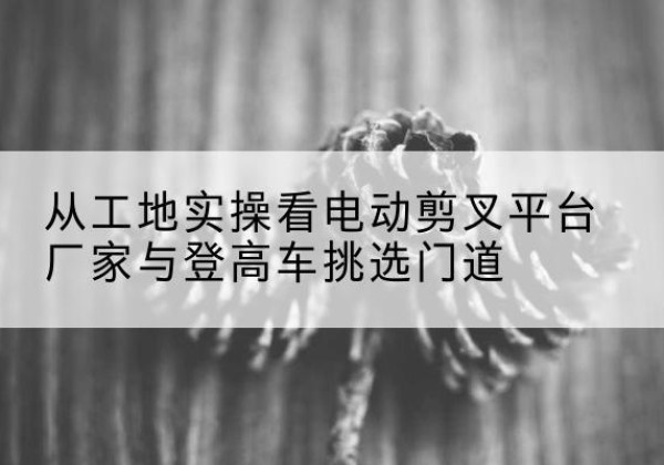 江州电动剪叉升降平台厂家-从工地实操看电动剪叉平台厂家与登高车挑选门道