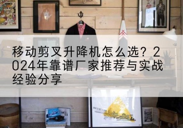 江州升降平台厂家推荐-移动剪叉升降机怎么选？2024年靠谱厂家推荐与实战经验分享
