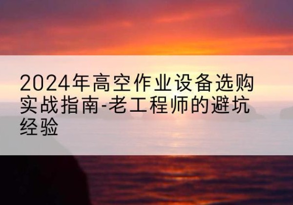 江州高空作业升降机厂家推荐-2024年高空作业设备选购实战指南-老工程师的避坑经验